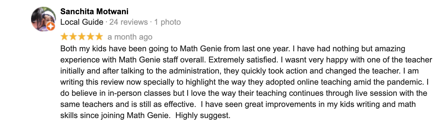 Both my kids have been going to Math Genie from last one year. I have had nothing but amazing experience with Math Genie staff overall. Extremely satisfied. I wasnt very happy with one of the teacher initially and after talking to the administration, they quickly took action and changed the teacher. I am writing this review now specially to highlight the way they adopted online teaching amid the pandemic. I do believe in in-person classes but I love the way their teaching continues through live session with the same teachers and is still as effective.  I have seen great improvements in my kids writing and math skills since joining Math Genie.  Highly suggest.