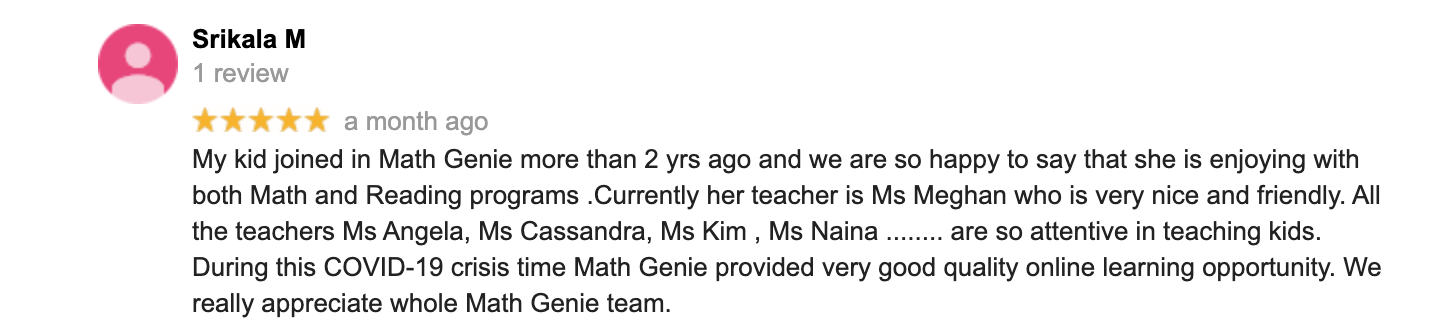 My kid joined in Math Genie more than 2 yrs ago and we are so happy to say that she is enjoying with both Math and Reading programs .Currently her teacher is Ms Meghan who is very nice and friendly. All the teachers Ms Angela, Ms Cassandra, Ms Kim , Ms Naina ........ are so attentive in teaching kids. During this COVID-19 crisis time Math Genie provided very good quality online learning opportunity. We really appreciate whole Math Genie team.