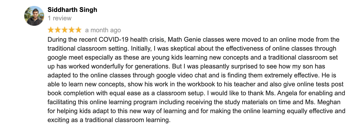 During the recent COVID-19 health crisis, Math Genie classes were moved to an online mode from the traditional classroom setting. Initially, I was skeptical about the effectiveness of online classes through google meet especially as these are young kids learning new concepts and a traditional classroom set up has worked wonderfully for generations. But I was pleasantly surprised to see how my son has adapted to the online classes through google video chat and is finding them extremely effective. He is able to learn new concepts, show his work in the workbook to his teacher and also give online tests post book completion with equal ease as a classroom setup. I would like to thank Ms. Angela for enabling and facilitating this online learning program including receiving the study materials on time and Ms. Meghan for helping kids adapt to this new way of learning and for making the online learning equally effective and exciting as a traditional classroom learning.